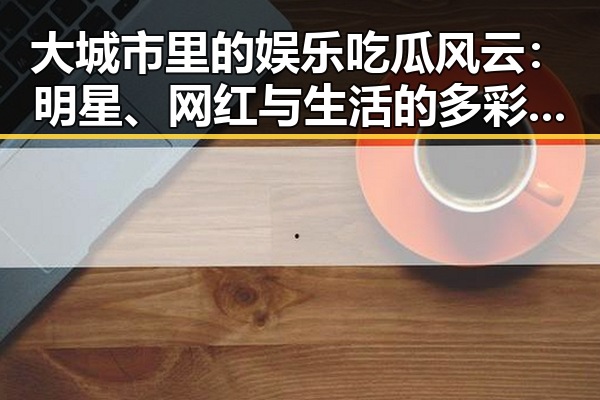大城市里的娱乐吃瓜风云：明星、网红与生活的多彩面貌